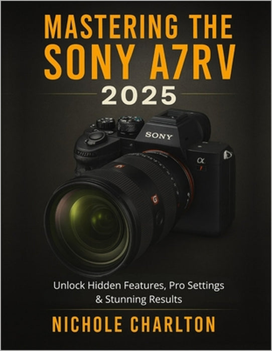 Mastering the Sony A7RV 2025: Unlock Hidden Features, Pro Settings & Stunning Results by Nichole Charlton