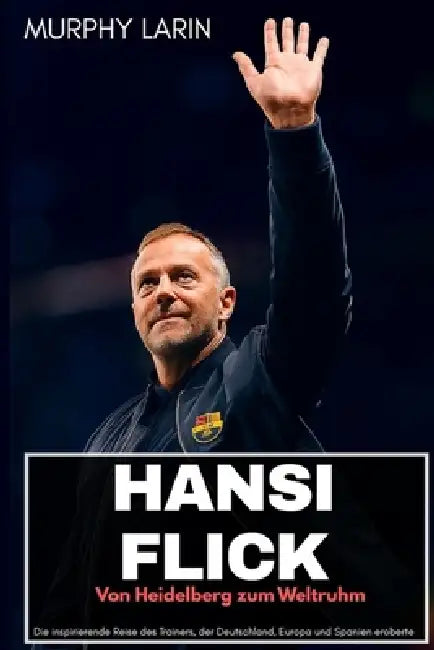 Hansi Flick: Von Heidelberg zum Weltruhm: Die inspirierende Reise des Trainers, der Deutschland, Europa und Spanien eroberte by Murphy Larin