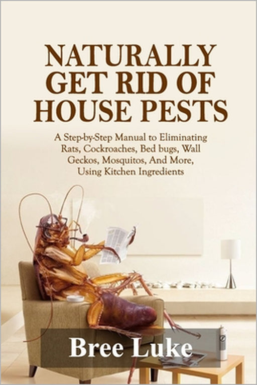 Naturally Get Rid of House Pests: A Step-by-Step Manual to Eliminating Rats, Cockroaches, Bed bugs, Wall Geckos, Mosquitos, And More, Using Kitchen In by Bree Luke