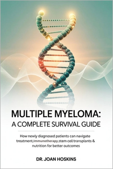 Multiple Myeloma A Complete Survival Guide: How Newly Diagnosed Patients Can Navigate Treatment, Immunotherapy, Stem Cell Transplants & Nutrition for by Joan Hoskins