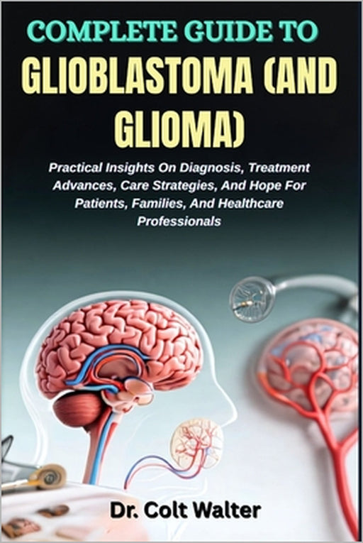 Complete Guide to Glioblastoma (and Glioma): Practical Insights On Diagnosis, Treatment Advances, Care Strategies, And Hope For Patients, Families, An by Colt Walter
