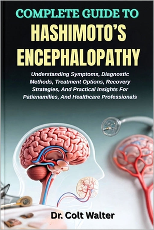 Complete Guide to Hashimoto's Encephalopathy: Understanding Symptoms, Diagnostic Methods, Treatment Options, Recovery Strategies, And Practical Insigh by Colt Walter
