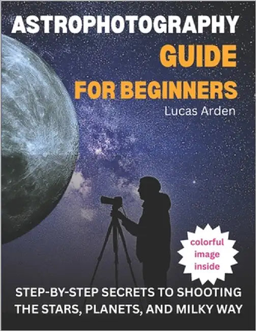 Astrophotography Guide For Beginners: Step-By-Step Secrets To Shooting The Stars, Planets, And Milky Way by Arden, Lucas