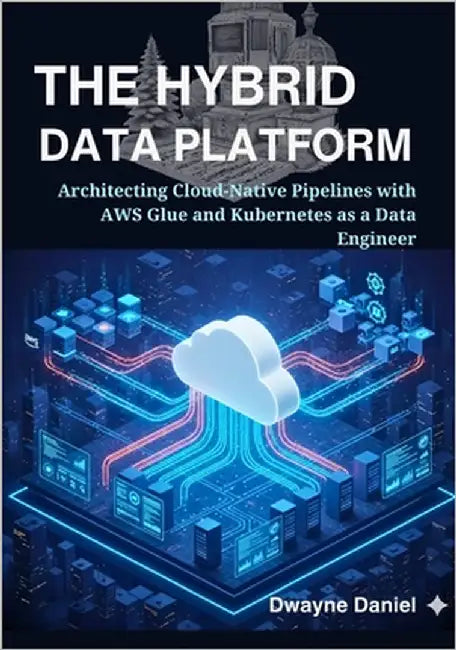 The Hybrid Data Platform: Architecting Cloud-Native Pipelines with AWS Glue and Kubernetes as a Data Engineer by Daniel, Dwayne
