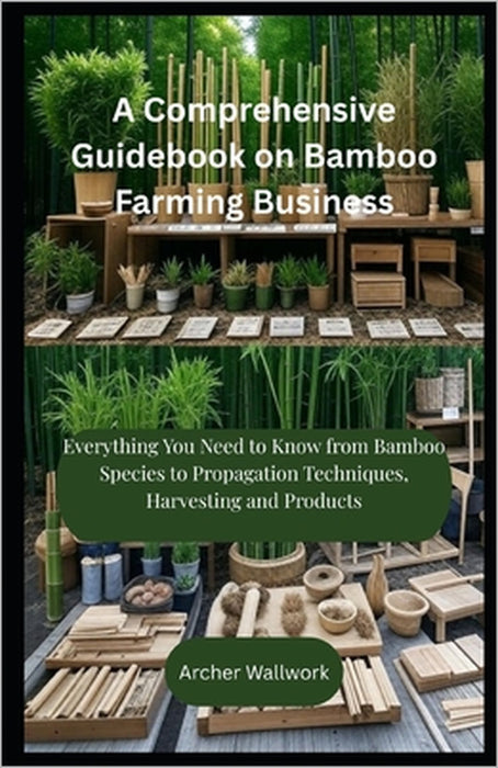 A Comprehensive Guidebook on Bamboo Farming Business: Everything You Need to Know from Bamboo Species to Propagation Techniques, Harvesting and Produc by Archer Wallwork