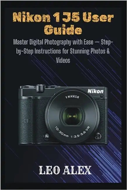 Nikon 1 J5 User Guide: Master Digital Photography with Ease - Step-by-Step Instructions for Stunning Photos & Videos by Alex, Leo
