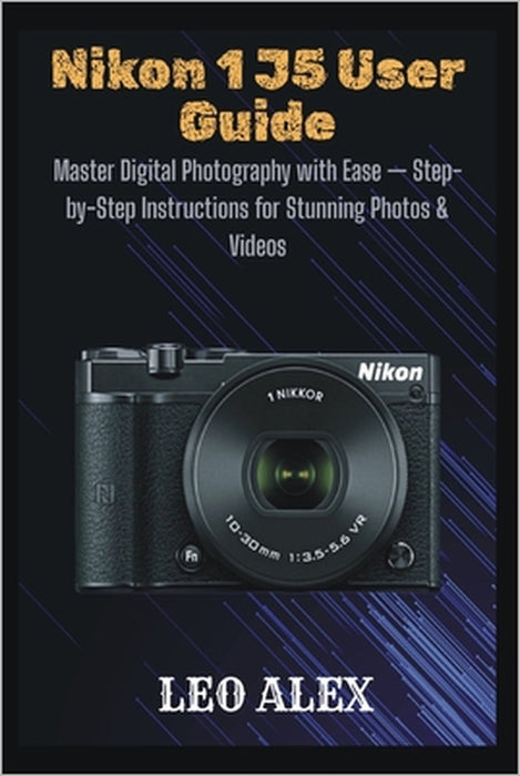 Nikon 1 J5 User Guide: Master Digital Photography with Ease - Step-by-Step Instructions for Stunning Photos & Videos by Leo Alex