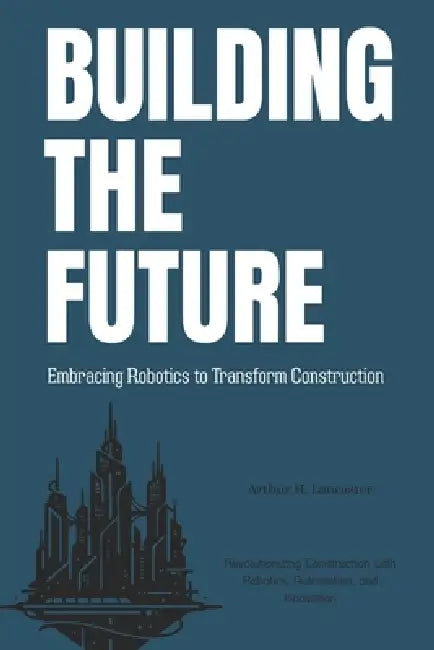 Building the Future: Embracing Robotics to Transform Construction: Revolutionizing Construction with Robotics, Automation, and Innovation by Arthur Lancaster