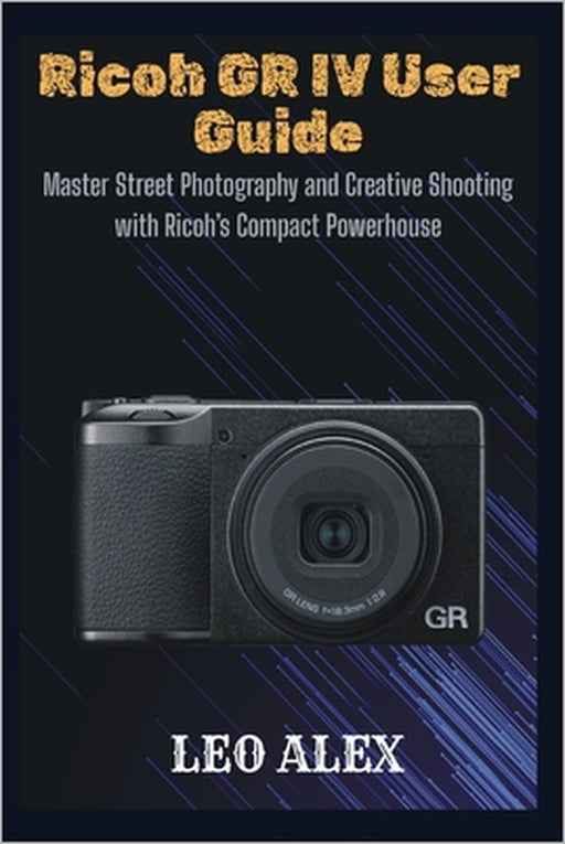 Ricoh GR IV User Guide: Master Street Photography and Creative Shooting with Ricoh's Compact Powerhouse by Leo Alex