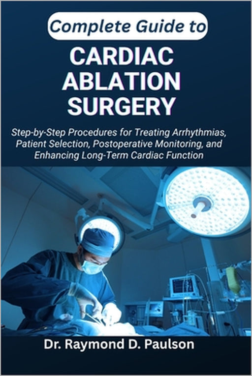 Complete Guide to Cardiac Ablation Surgery: Step-by-Step Procedures for Treating Arrhythmias, Patient Selection, Postoperative Monitoring, and Enhanci by Raymond D. Paulson