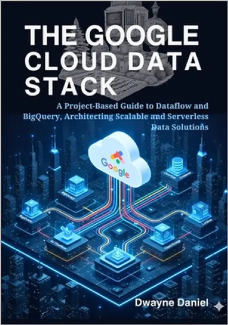 The Google Cloud Data Stack: A Project-Based Guide to Dataflow and BigQuery, Architecting Scalable and Serverless Data Solutions by Dwayne Daniel