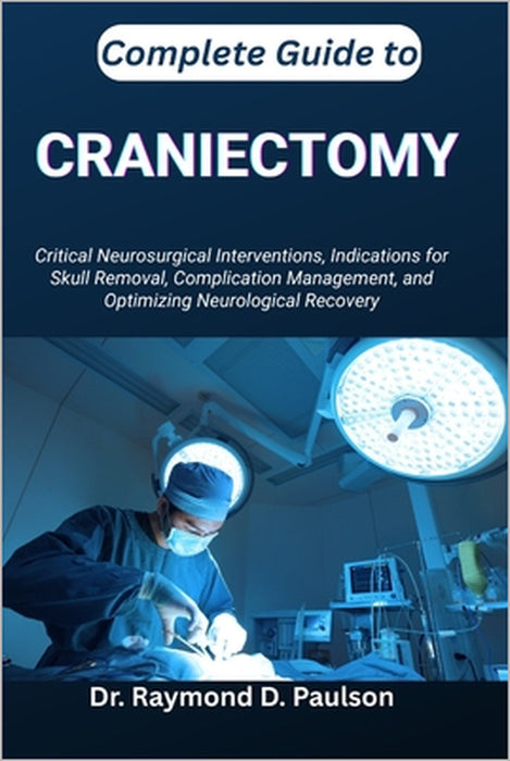 Complete Guide to Craniectomy: Critical Neurosurgical Interventions, Indications for Skull Removal, Complication Management, and Optimizing Neurologic by Raymond D. Paulson