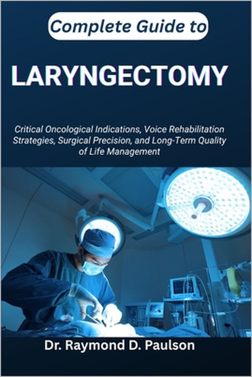 Complete Guide to Laryngectomy: Critical Oncological Indications, Voice Rehabilitation Strategies, Surgical Precision, and Long-Term Quality of Life M by Raymond D. Paulson