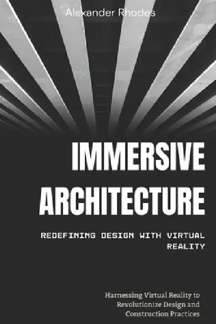 Immersive Architecture: Redefining Design with Virtual Reality: Harnessing Virtual Reality to Revolutionize Design and Construction Practices by Samuel Kavanagh
