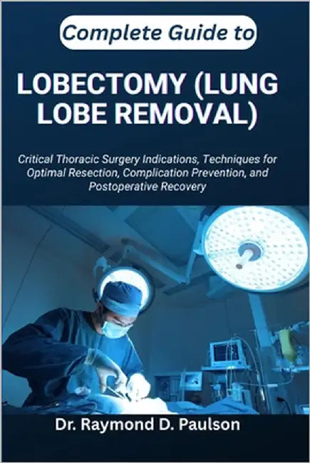 Complete Guide to Lobectomy (Lung Lobe Removal): Critical Thoracic Surgery Indications, Techniques for Optimal Resection, Complication Prevention, and by D. Paulson, Raymond