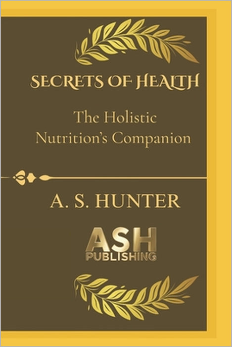 Secrets of Health: The guidebook to your ultimate Holistic nutrition's companion by A. S. Hunter