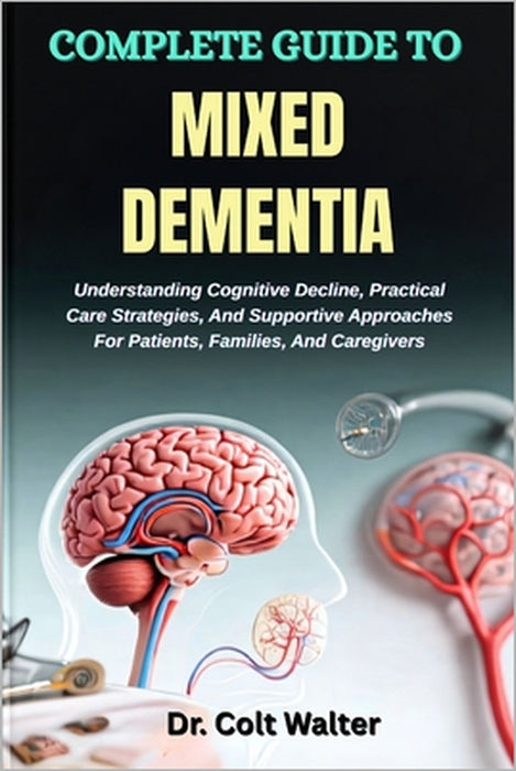 Complete Guide to Mixed Dementia: Understanding Cognitive Decline, Practical Care Strategies, And Supportive Approaches For Patients, Families, And Ca by Colt Walter