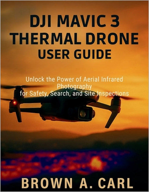 DJI Mavic 3 Thermal Drone User Guide: Unlock the Power of Aerial Infrared Photography for Safety, Search, and Site Inspections by Brown A. Carl