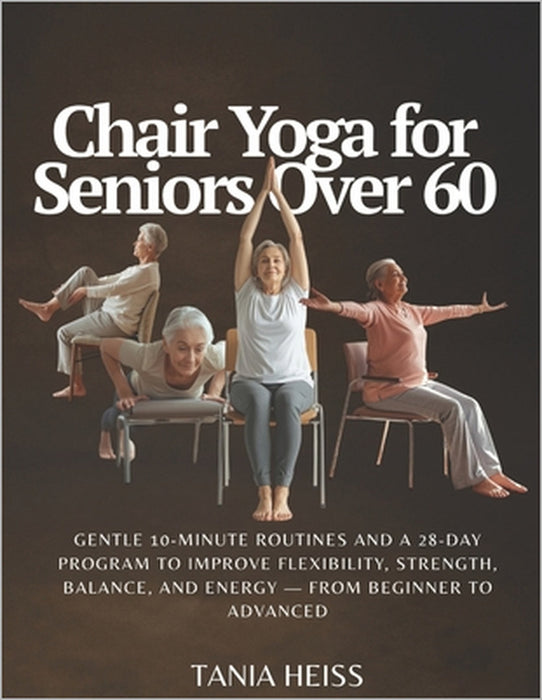 Chair Yoga for Seniors Over 60: Gentle 10-Minute Routines and a 28-Day Program to Improve Flexibility, Strength, Balance, and Energy - From Beginner t by Tania Heiss