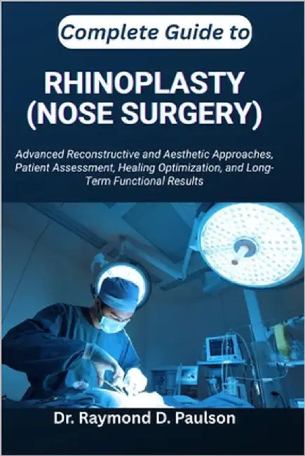 Complete Guide to Rhinoplasty (Nose Surgery): Advanced Reconstructive and Aesthetic Approaches, Patient Assessment, Healing Optimization, and Long-Ter by D. Paulson, Raymond