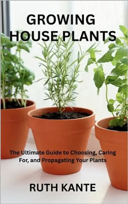 Growing House Plants: The Ultimate Guide to Choosing, Caring For, and Propagating Your Plants by Kante, Ruth