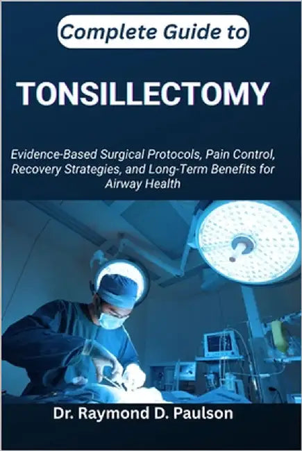 Complete Guide to Tonsillectomy: Evidence-Based Surgical Protocols, Pain Control, Recovery Strategies, and Long-Term Benefits for Airway Health by D. Paulson, Raymond