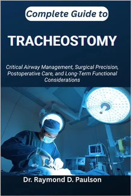 Complete Guide to Tracheostomy: Critical Airway Management, Surgical Precision, Postoperative Care, and Long-Term Functional Considerations by D. Paulson, Raymond