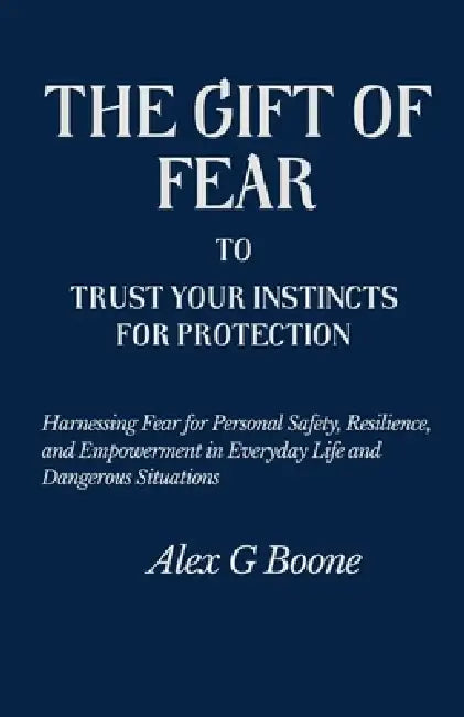 The Gift of Fear to Trust Your Instincts for Protection: Harnessing Fear for Personal Safety, Resilience, and Empowerment in Everyday Life and Dangero by Alex G. Boone