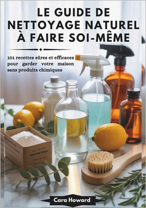 Le Guide de Nettoyage Naturel À Faire Soi-Même: 101 recettes sûres et efficaces pour garder votre maison sans produits chimiques by Cara Howard