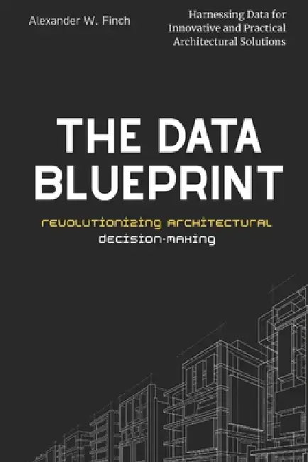 The Data Blueprint: Revolutionizing Architectural Decision-Making: Harnessing Data for Innovative and Practical Architectural Solutions by Alexander Finch