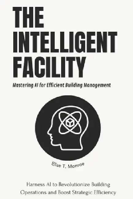 The Intelligent Facility: Mastering AI for Efficient Building Management: Harness AI to Revolutionize Building Operations and Boost Strategic Efficien by Alex Thompson