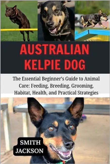 Australian Kelpie Dog: The Essential Beginner's Guide to Animal Care: Feeding, Breeding, Grooming, Habitat, Health, and Practical Strategies by Jackson, Smith