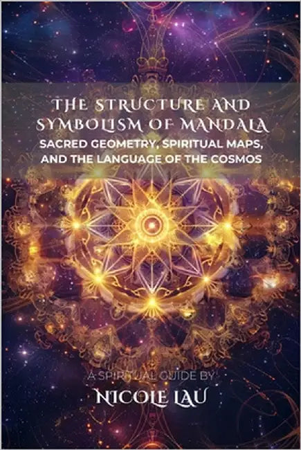 The Structure and Symbolism of Mandala: Sacred Geometry, Spiritual Maps, and the Language of the Cosmos by Lau, Nicole