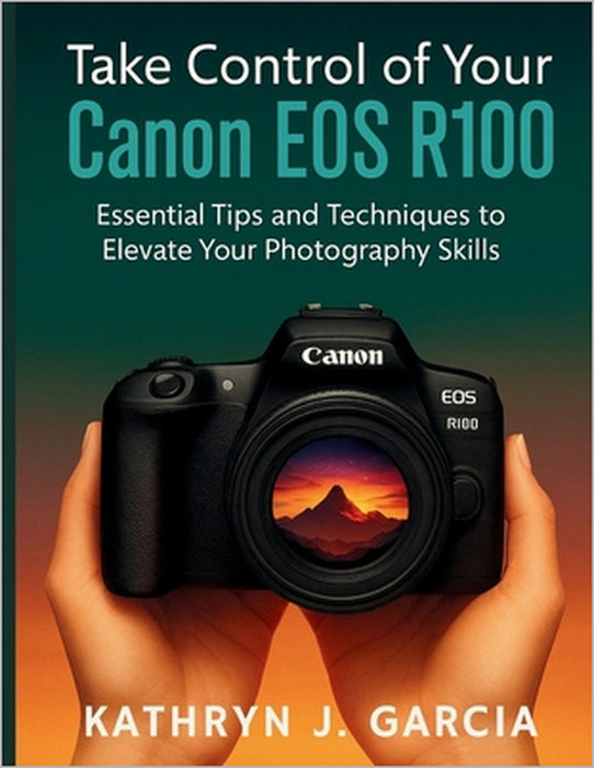 Take Control of Your Canon EOS R100: Essential Tips and Techniques to Elevate Your Photography Skills by Kathryn J. Garcia