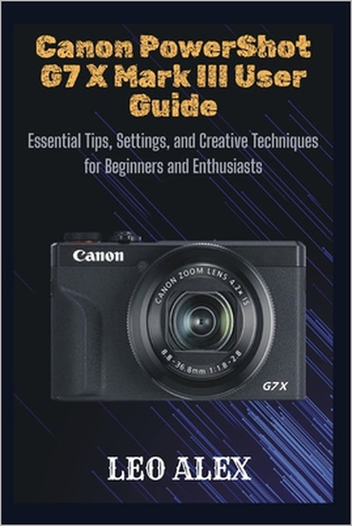 Canon PowerShot G7 X Mark III User Guide: Essential Tips, Settings, and Creative Techniques for Beginners and Enthusiasts by Leo Alex