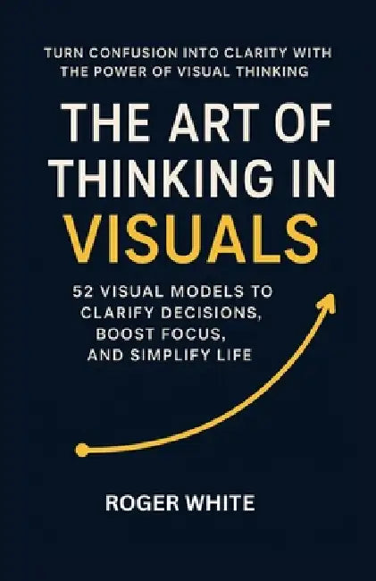 The Art of Thinking In Visual: Change Your Life with These 52 Strategies by Roger White