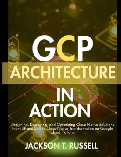 Gcp Architecture in Action: Designing, Deploying, and Optimizing Cloud-Native Solutions From Lift-and-Shift to Cloud-Native Transformation on Google C by Jackson T. Russell