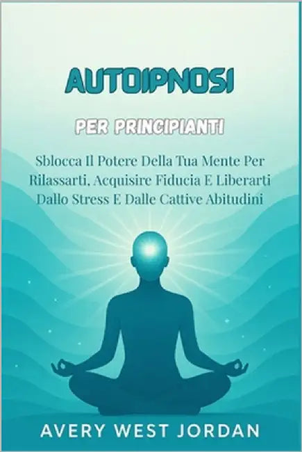 Autoipnosi per Principianti: Sblocca Il Potere Della Tua Mente Per Rilassarti, Acquisire Fiducia E Liberarti Dallo Stress E Dalle Cattive Abitudini by West Jordan, Avery