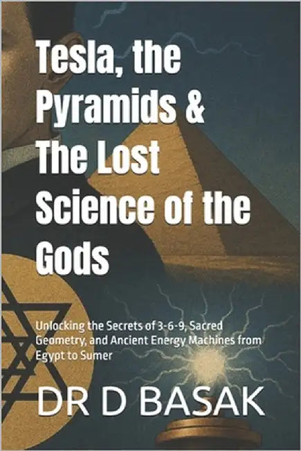 Tesla, the Pyramids & The Lost Science of the Gods: Unlocking the Secrets of 3-6-9, Sacred Geometry, and Ancient Energy Machines from Egypt to Sumer by Basak, D.