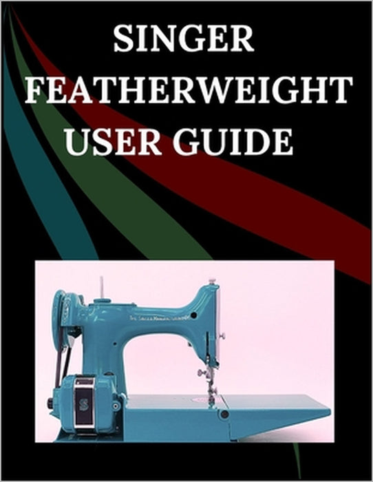 Singer Featherweight User Guide: The Comprehensive Step-by-Step Manual with Troubleshooting, Pro Tips, Hands-On Projects, and Maintenance Secrets for by Maryann F. Jowler