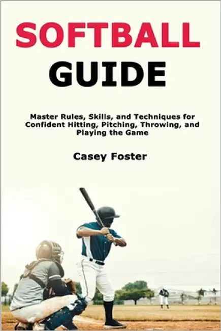 Softball Guide: Master Rules, Skills, and Techniques for Confident Hitting, Pitching, Throwing, and Playing the Game by Foster, Casey