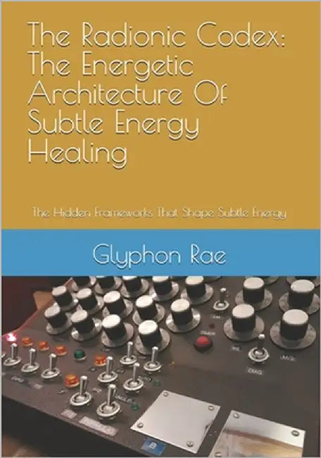 The Radionic Codex: The Energetic Architecture Of Subtle Energy Healing: The Hidden Frameworks That Shape Subtle Energy by Rae, Glyphon