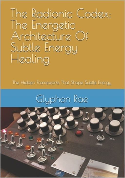 The Radionic Codex: The Energetic Architecture Of Subtle Energy Healing: The Hidden Frameworks That Shape Subtle Energy by Glyphon Rae