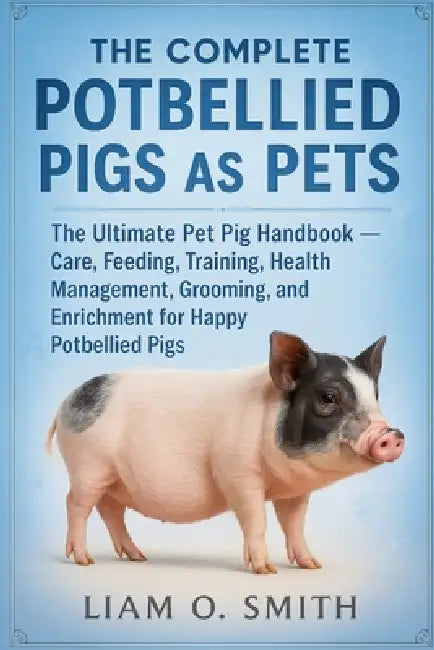 The Complete Potbellied Pigs as Pets: The Ultimate Pet Pig Handbook - Care, Feeding, Training, Health Management, Grooming, and Enrichment for Happy P by Liam O. Smith