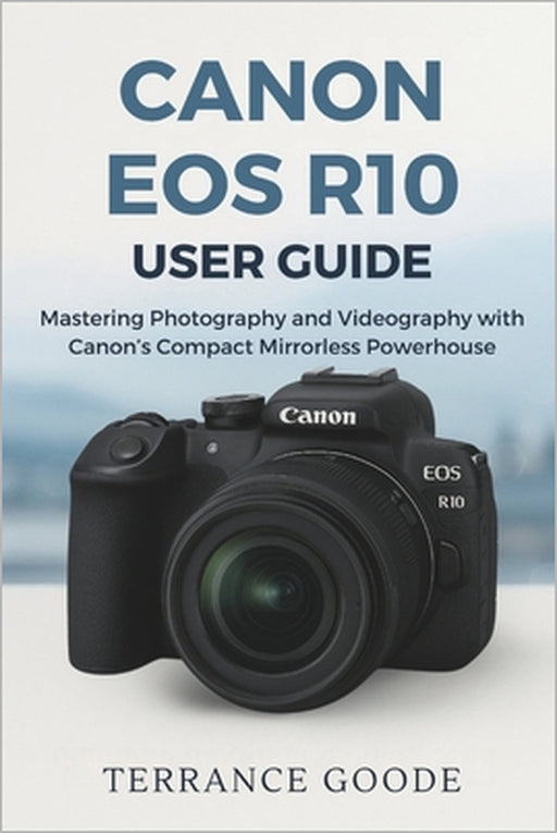 Canon EOS R10 User Guide: Mastering Photography and Videography with Canon's Compact Mirrorless Powerhouse by Terrance Goode