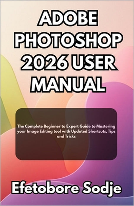 Adobe Photoshop 2026 User Manual: The Complete Beginner to Expert Guide to Mastering your Image Editing tool with Updated Shortcuts, Tips and Tricks by Efetobore Sodje
