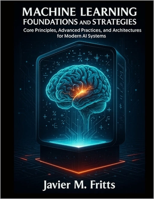 Machine Learning Foundations and Strategies: Core Principles, Advanced Practices, and Architectures for Modern AI Systems by Javier M. Fritts