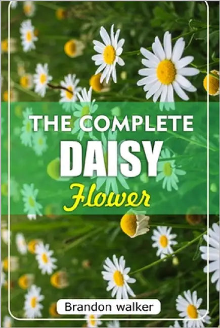 The Complete Daisy Flower: The Ultimate Beginner's Guide to Growing Caring For, and Harvesting Stunning Daisies at Home and garden by Walker, Brandon