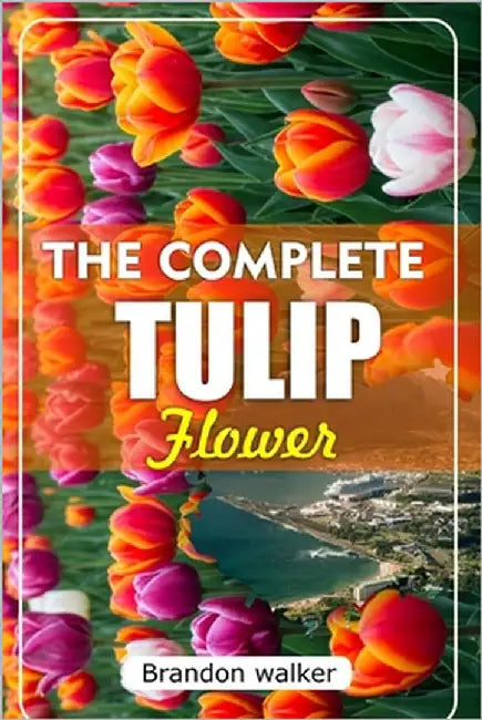The Complete Tulip Flower: The Ultimate Beginner's Guide to Growing Caring For, and Harvesting Stunning Tulips at Home and garden by Walker, Brandon
