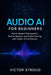 Audio AI for Beginners: Master Speech Recognition, Text-to-Speech, and Voice Cloning with Hands-On AI Projects by Victor Stroud